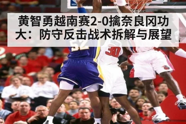 黄智勇越南赛2-0擒奈良冈功大：防守反击战术拆解与展望